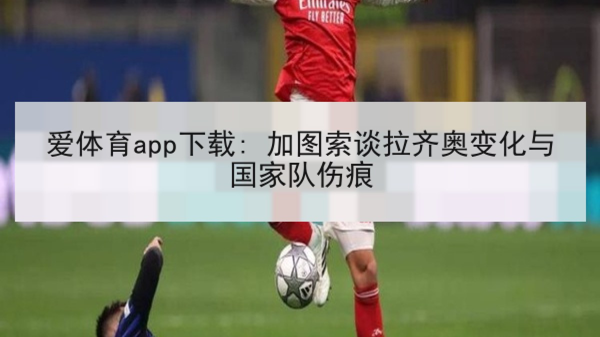 爱体育app下载: 加图索谈拉齐奥变化与国家队伤痕