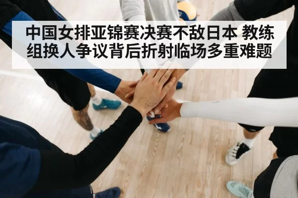 中国女排亚锦赛决赛不敌日本 教练组换人争议背后折射临场多重难题